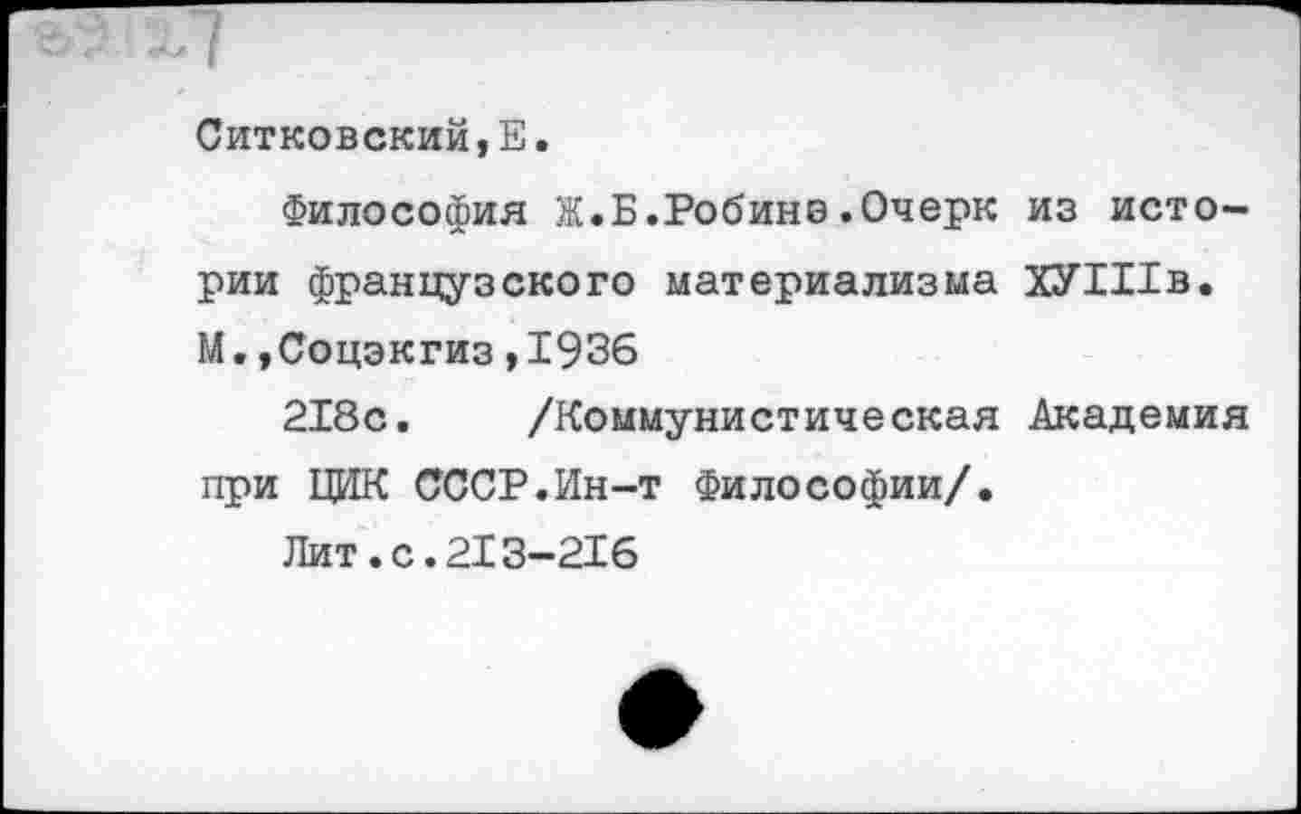 ﻿Ситковский,Е.
Философия Ж.Б.Робинэ.Очерк из истории французского материализма ХУШв. М.»Соцэкгиз,1936
218с. /Коммунистическая Академия при ЦИК СССР.Ин-т Философии/.
Лит.с.213-216